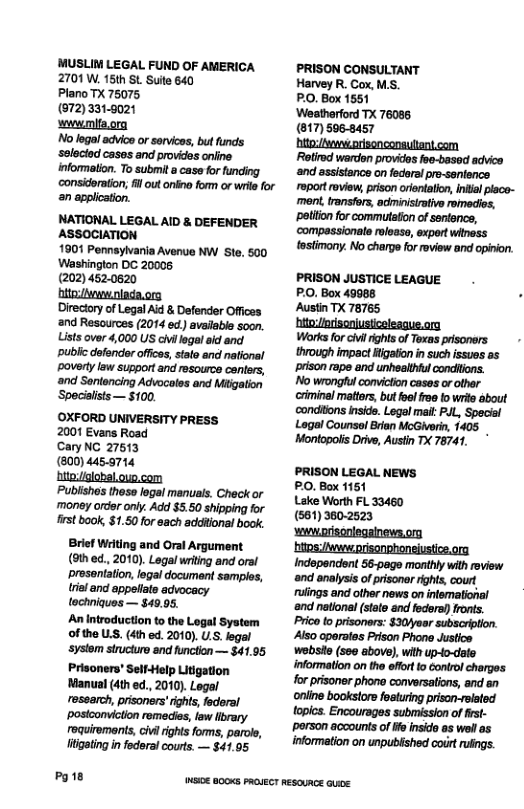 MUSLIM LEGAL FUND OF AMERICA 2701 W. 15th SL Sute 640 Plano TX 75075, (672)331-9021 wwwmis.org No lga! advice or servicas, but funds ‘selacied cases and provides oniine. information. To submit a case for funding considoration; il out onlna form or wrie for n application. NATIONAL LEGAL AID & DEFENDER ASSOCIATION 1901 Pennsylvania Avenue NW Ste. 500 Washington DC 20008 (202) 452.0620 Hitasvwaniada.org Directory of Legal Aid & Defender Offices ‘and Resources (2014 ed. avalable soon. Lists over 4,000 US civilegal aid and. puble defendor offics, salo and national poverty law support and resource centers, and Sontencing Advocoles and Miigation Specilsts— $100. OXFORD UNIVERSITY PRESS 2001 Evans Road CaryNG 27513 (800) 4455714 hitoi/lobal.ouo com "Publishes these legal manuals. Check or money order oniy. Add $5.50 shipping for frst book, $1.50 for sach additions! book. Brief Writing and Oral Argument (9th ed., 2010). Legal writing and oral prosantation, legal document sampls, rial and appeiate tochniques — $49.95. An introduction to the Logal System of the LS. (4th ed. 2010). U.S. egal systom structure and function — $41.95 Prisoners’ Self-Help Litigation Manual (4th ed., 2010). Legal ressarch, prisoners’ights, faderal ‘postoonviction remedies, law llbrary roquiromants, cil rights forms, parols, ltigating in federal courts. — $41.05 Pg1e PRISON CONSULTANT Harvey R. Cox, MS. PO, Box 1851 ‘Weatherford TX 76085 (817) 5068457 hito:/weorisonconsulant.com Rotirod wardon providos foe-basod advica ‘and assistance on fedoral pro-sanience roport roview, prison oientatio, inial place- ment. transfors, aominisirativo romedios, patiton for commutation of seroncs, ‘compassionate roloaso, expert wthass tostimony. No charge for roview and opiion. PRISON JUSTICE LEAGUE PO, Box 49988 Austin TX 78765 hitoptiscniusiceleague.org Worksfor civ rights of Txas prsoners through impact Higaton in such issues as prison rape and unheithiul condions. Nowrongul conviction casas o othar ciminel mattrs, but ol foe o wrie about conditons nsids. Logel it P.L, Special Logal Counsol Bian McGivwri, 1405 _ Montopois Driv, Austn TX 78741, PRISON LEGAL NEWS PO, Box 1151 Lake Worth FL 33460 (561) 360-2523 wwwprisoniegainews.or htms/Mwweeprisonphoneiustice.ora Indepandent 56-page monihly with review ‘and analysis of prisoner rights, court rulings and other news on infemational nd national (state and federa)) Ironts. Prica o prisoners: $30/eer subscrption. Also oparates Prison Phone Justics wobsto (see above), with up-to-date information on the effrt to Gonirol charges for pisoner phone conversaions, and an porson acoounts of o nsido os wolas information on unpublshed coir rfings Weioe 8003 PRouECT REsOURGE GUice